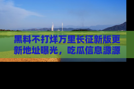 黑料不打烊万里长征新版更新地址曝光，吃瓜信息源源不断