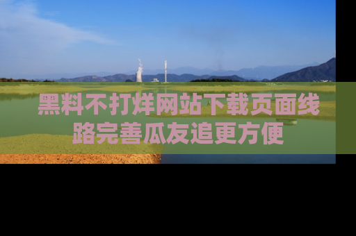黑料不打烊网站下载页面线路完善瓜友追更方便