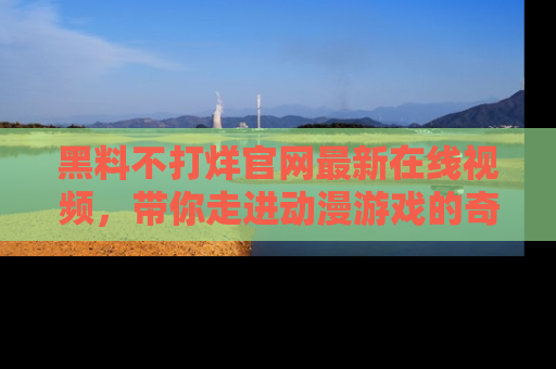 黑料不打烊官网最新在线视频，带你走进动漫游戏的奇幻与现实交汇处