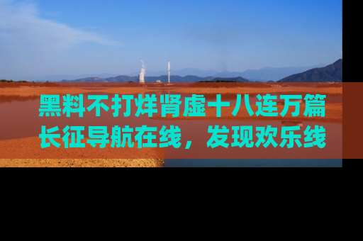 黑料不打烊肾虚十八连万篇长征导航在线，发现欢乐线路的最佳app推荐！