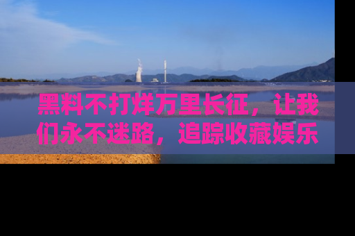 黑料不打烊万里长征，让我们永不迷路，追踪收藏娱乐爆料的乐趣！
