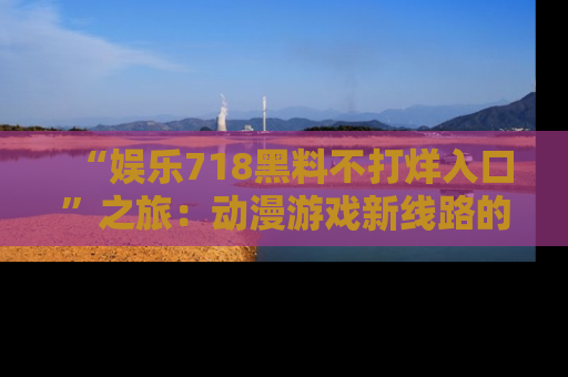 “娱乐718黑料不打烊入口”之旅:动漫游戏新线路的耀眼内幕曝光!