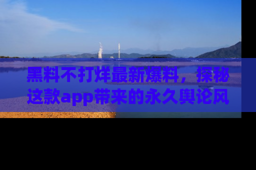 黑料不打烊最新爆料，探秘这款app带来的永久舆论风暴