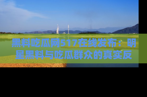 黑料吃瓜网517在线发布：明星黑料与吃瓜群众的真实反应