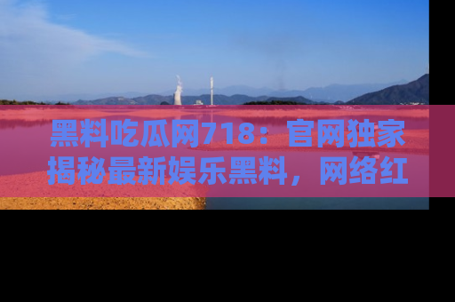 黑料吃瓜网718：官网独家揭秘最新娱乐黑料，网络红人齐聚一堂！