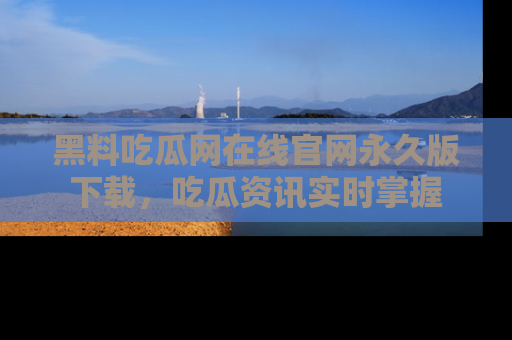 黑料吃瓜网在线官网永久版下载，吃瓜资讯实时掌握