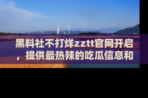 黑料社不打烊zztt官网开启，提供最热辣的吃瓜信息和黑料分享！