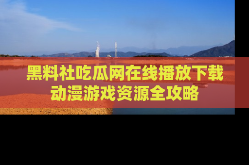 黑料社吃瓜网在线播放下载动漫游戏资源全攻略