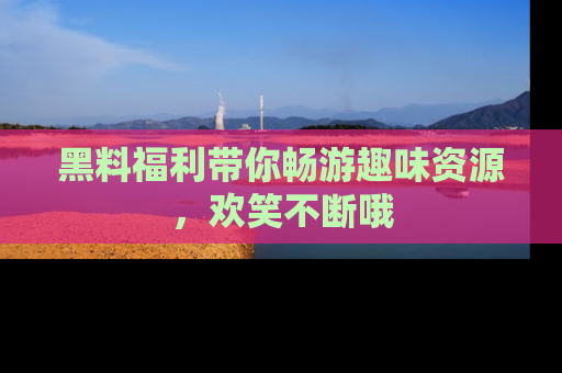 黑料福利带你畅游趣味资源，欢笑不断哦