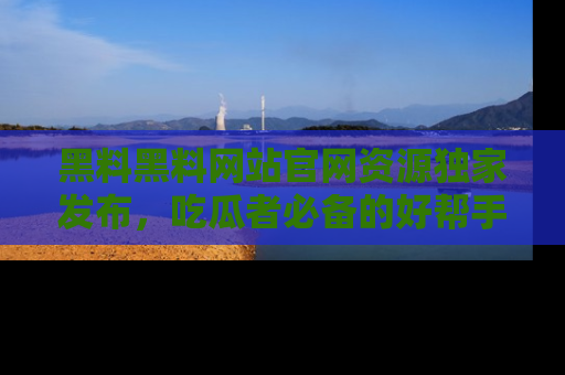 黑料黑料网站官网资源独家发布，吃瓜者必备的好帮手