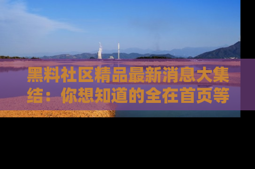 黑料社区精品最新消息大集结：你想知道的全在首页等你探索！