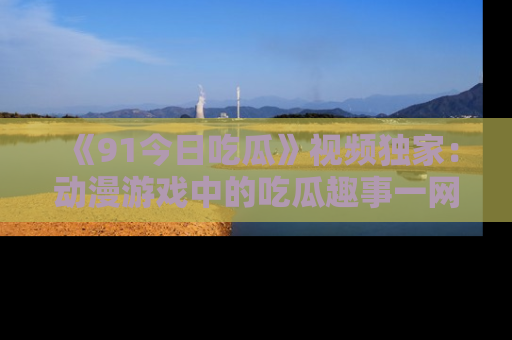 《91今日吃瓜》视频独家:动漫游戏中的吃瓜趣事一网打尽!