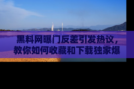 黑料网曝门反差引发热议，教你如何收藏和下载独家爆料
