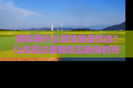 黑料网什么浏览器最优选？让你直达最新吃瓜新闻的终极指南！