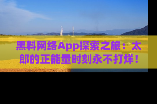 黑料网络App探索之旅：太郎的正能量时刻永不打烊！