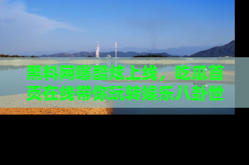 黑料网曝酷炫上线，吃瓜首页在线带你玩转娱乐八卦世界