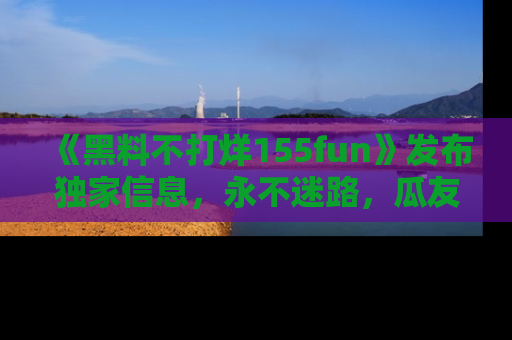 《黑料不打烊155fun》发布独家信息,永不迷路,瓜友们的最佳选择!