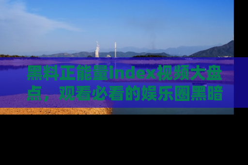 黑料正能量index视频大盘点，观看必看的娱乐圈黑暗与光明！