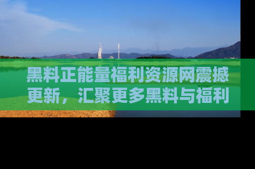 黑料正能量福利资源网震撼更新，汇聚更多黑料与福利！