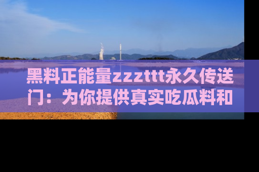 黑料正能量zzzttt永久传送门：为你提供真实吃瓜料和积极向上的能量