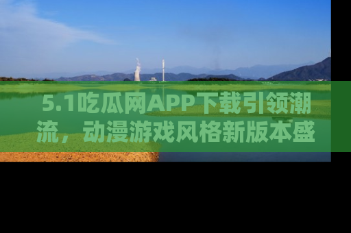 5.1吃瓜网APP下载引领潮流,动漫游戏风格新版本盛情发布!