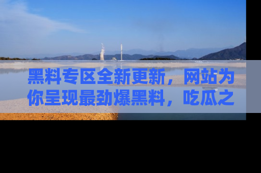 黑料专区全新更新，网站为你呈现最劲爆黑料，吃瓜之旅从这里开始！