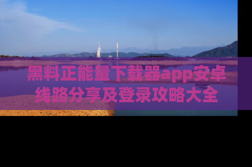 黑料正能量下载器app安卓线路分享及登录攻略大全