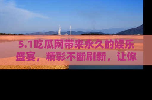 5.1吃瓜网带来永久的娱乐盛宴,精彩不断刷新,让你乐在其中
