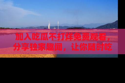 加入吃瓜不打烊免费观看，分享独家趣闻，让你随时吃瓜不停！