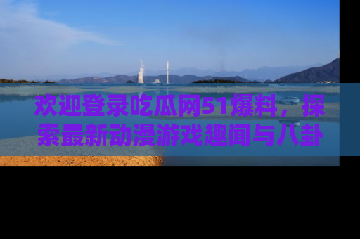 欢迎登录吃瓜网51爆料，探索最新动漫游戏趣闻与八卦！