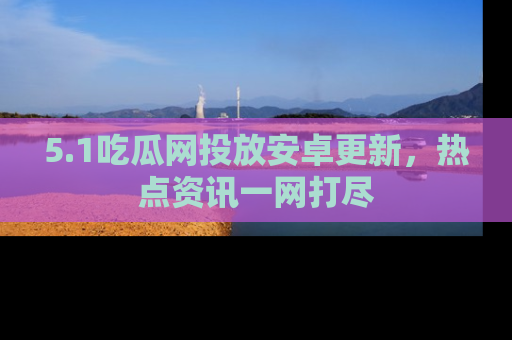 5.1吃瓜网投放安卓更新,热点资讯一网打尽
