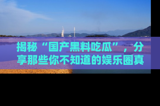 揭秘“国产黑料吃瓜”，分享那些你不知道的娱乐圈真实内幕！