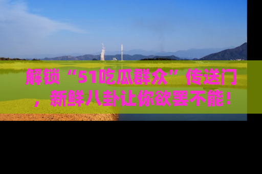 解锁“51吃瓜群众”传送门，新鲜八卦让你欲罢不能！