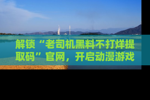 解锁“老司机黑料不打烊提取码”官网，开启动漫游戏的新次元之旅！