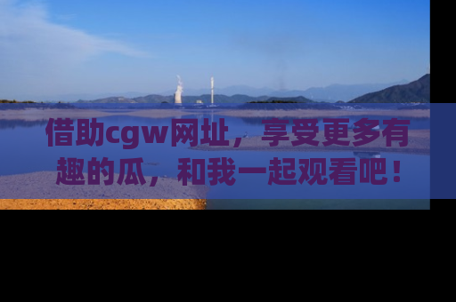 借助cgw网址，享受更多有趣的瓜，和我一起观看吧！