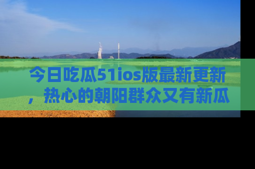 今日吃瓜51ios版最新更新，热心的朝阳群众又有新瓜要分享啦！