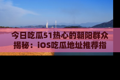 今日吃瓜51热心的朝阳群众揭秘：iOS吃瓜地址推荐指南！