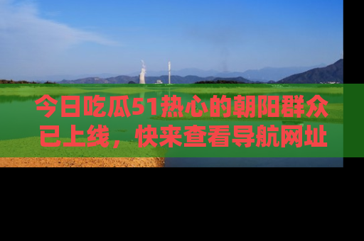 今日吃瓜51热心的朝阳群众已上线，快来查看导航网址，获取最新吃瓜资讯！