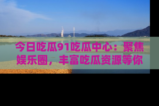 今日吃瓜91吃瓜中心：聚焦娱乐圈，丰富吃瓜资源等你解锁