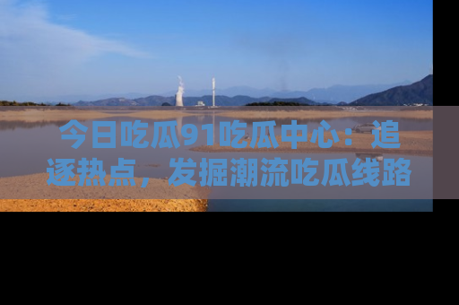 今日吃瓜91吃瓜中心：追逐热点，发掘潮流吃瓜线路！