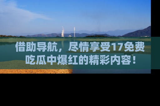 借助导航，尽情享受17免费吃瓜中爆红的精彩内容！
