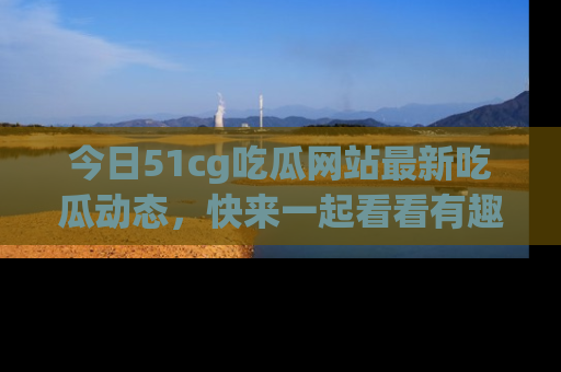 今日51cg吃瓜网站最新吃瓜动态，快来一起看看有趣的事情！