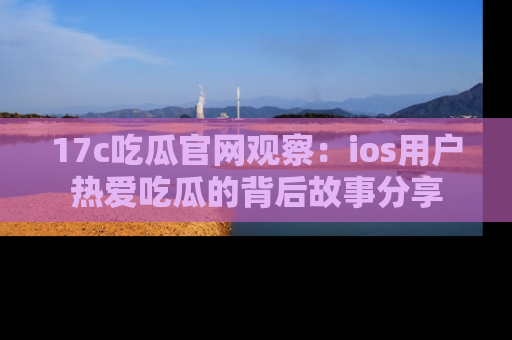 17c吃瓜官网观察：ios用户热爱吃瓜的背后故事分享