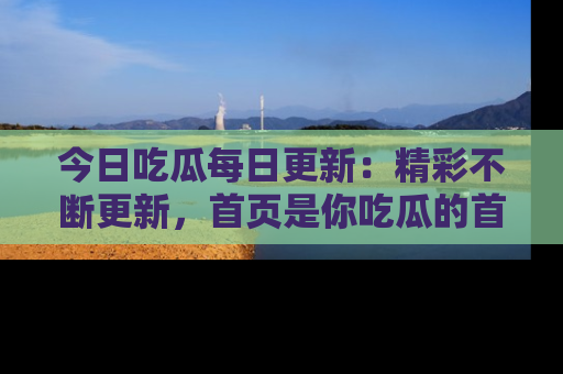 今日吃瓜每日更新：精彩不断更新，首页是你吃瓜的首选！