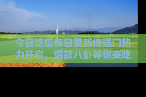 今日吃瓜每日更新传送门热力开启，爆款八卦等你来吃瓜