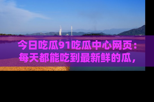 今日吃瓜91吃瓜中心网页：每天都能吃到最新鲜的瓜，八卦互动精彩无限！