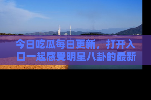今日吃瓜每日更新，打开入口一起感受明星八卦的最新动态，别说我没告诉你哦！