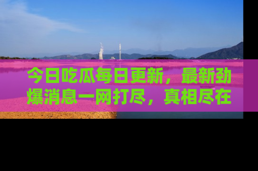 今日吃瓜每日更新，最新劲爆消息一网打尽，真相尽在其中！