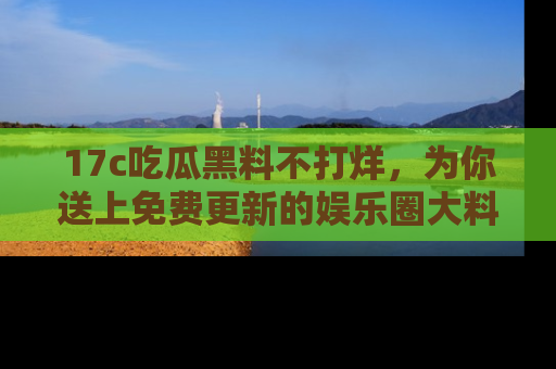 17c吃瓜黑料不打烊,为你送上免费更新的娱乐圈大料!