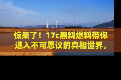 惊呆了！17c黑料爆料带你进入不可思议的真相世界，赶快看链接！